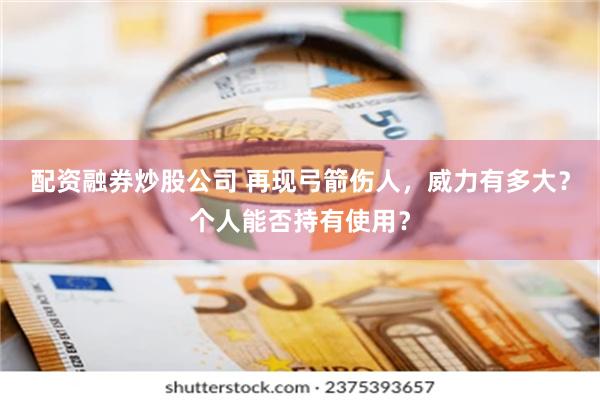 配资融券炒股公司 再现弓箭伤人，威力有多大？个人能否持有使用？