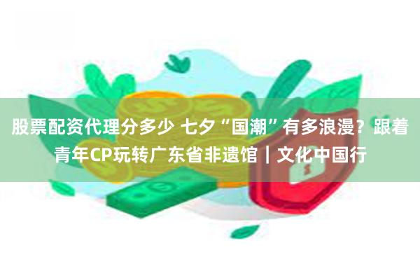 股票配资代理分多少 七夕“国潮”有多浪漫？跟着青年CP玩转广东省非遗馆｜文化中国行