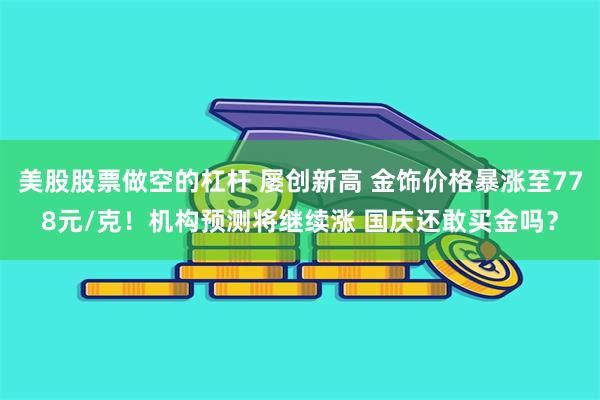 美股股票做空的杠杆 屡创新高 金饰价格暴涨至778元/克！机构预测将继续涨 国庆还敢买金吗？