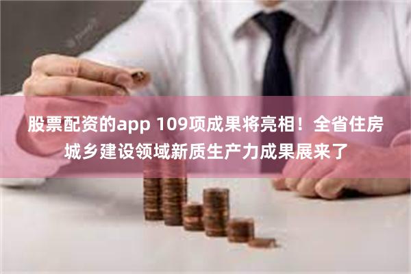 股票配资的app 109项成果将亮相！全省住房城乡建设领域新质生产力成果展来了