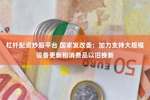 杠杆配资炒股平台 国家发改委：加力支持大规模设备更新和消费品以旧换新