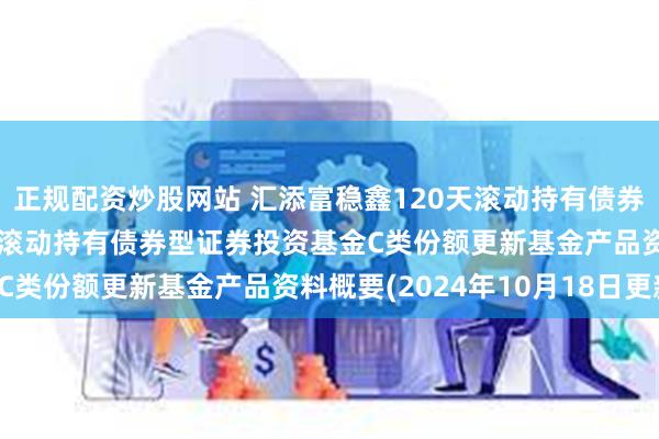 正规配资炒股网站 汇添富稳鑫120天滚动持有债券C: 汇添富稳鑫120天滚动持有债券型证券投资基金C类份额更新基金产品资料概要(2024年10月18日更新)