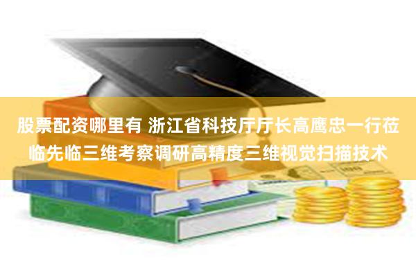 股票配资哪里有 浙江省科技厅厅长高鹰忠一行莅临先临三维考察调研高精度三维视觉扫描技术