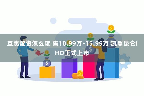 互惠配资怎么玩 售10.99万-15.99万 凯翼昆仑iHD正式上市