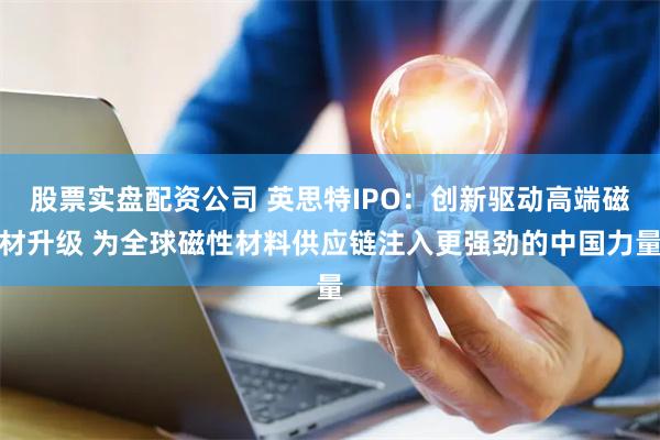 股票实盘配资公司 英思特IPO：创新驱动高端磁材升级 为全球磁性材料供应链注入更强劲的中国力量