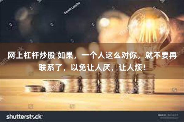 网上杠杆炒股 如果，一个人这么对你，就不要再联系了，以免让人厌，让人烦！