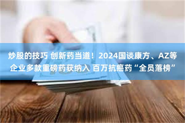 炒股的技巧 创新药当道！2024国谈康方、AZ等企业多款重磅药获纳入 百万抗癌药“全员落榜”