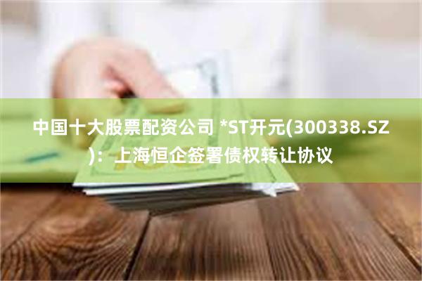 中国十大股票配资公司 *ST开元(300338.SZ)：上海恒企签署债权转让协议