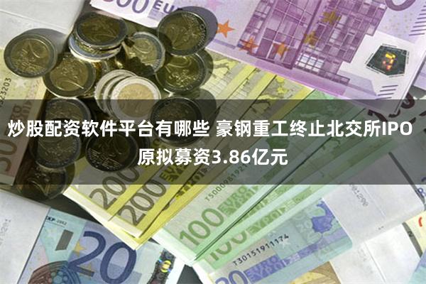 炒股配资软件平台有哪些 豪钢重工终止北交所IPO 原拟募资3.86亿元