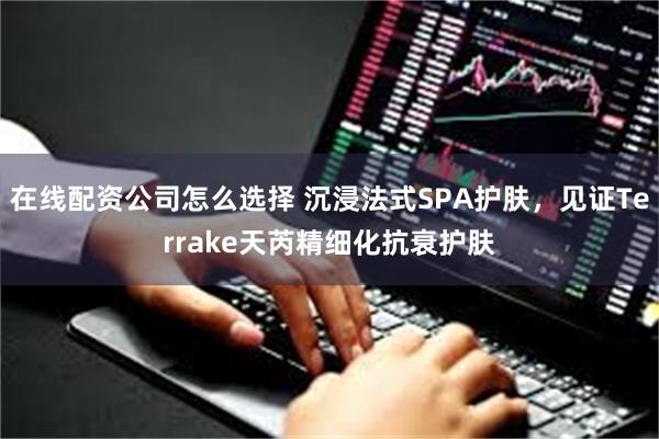 在线配资公司怎么选择 沉浸法式SPA护肤，见证Terrake天芮精细化抗衰护肤