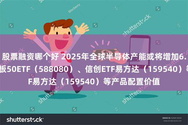 股票融资哪个好 2025年全球半导体产能或将增加6.6%，关注科创板50ETF（588080）、信创ETF易方达（159540）等产品配置价值