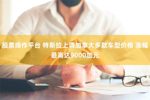 股票操作平台 特斯拉上调加拿大多款车型价格 涨幅最高达9000加元