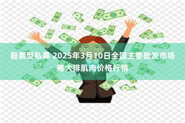 股票型私募 2025年3月10日全国主要批发市场猪大排肌肉价格行情