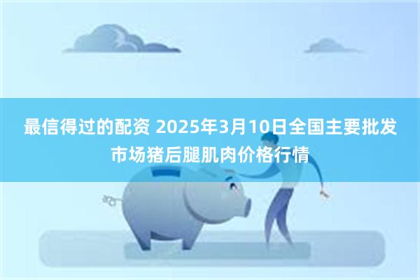 最信得过的配资 2025年3月10日全国主要批发市场猪后腿肌肉价格行情