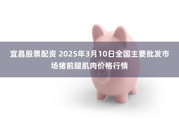 宜昌股票配资 2025年3月10日全国主要批发市场猪前腿肌肉价格行情