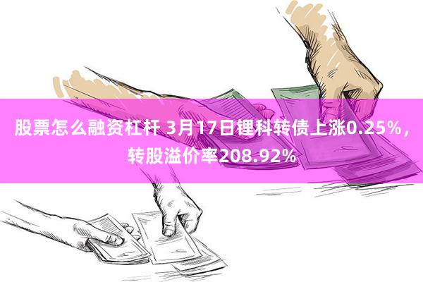 股票怎么融资杠杆 3月17日锂科转债上涨0.25%，转股溢价率208.92%