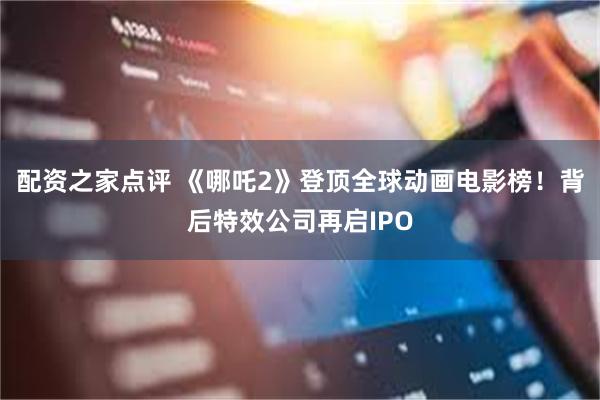 配资之家点评 《哪吒2》登顶全球动画电影榜！背后特效公司再启IPO