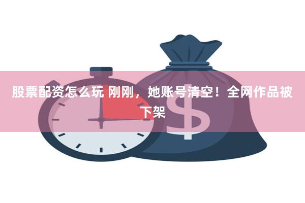 股票配资怎么玩 刚刚，她账号清空！全网作品被下架