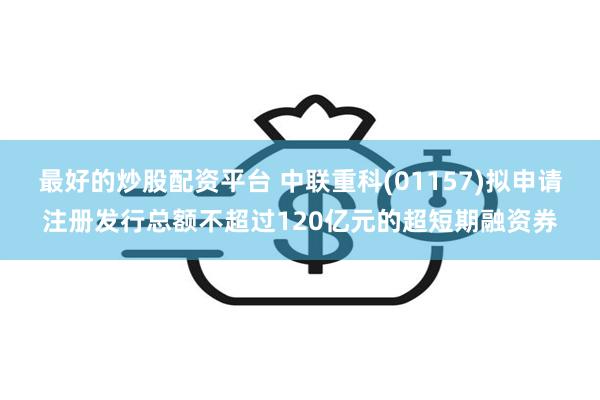 最好的炒股配资平台 中联重科(01157)拟申请注册发行总额不超过120亿元的超短期融资券
