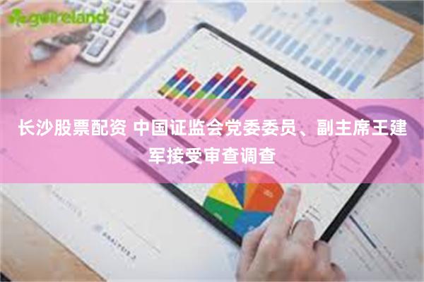 长沙股票配资 中国证监会党委委员、副主席王建军接受审查调查