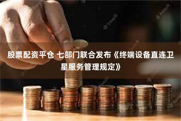股票配资平仓 七部门联合发布《终端设备直连卫星服务管理规定》