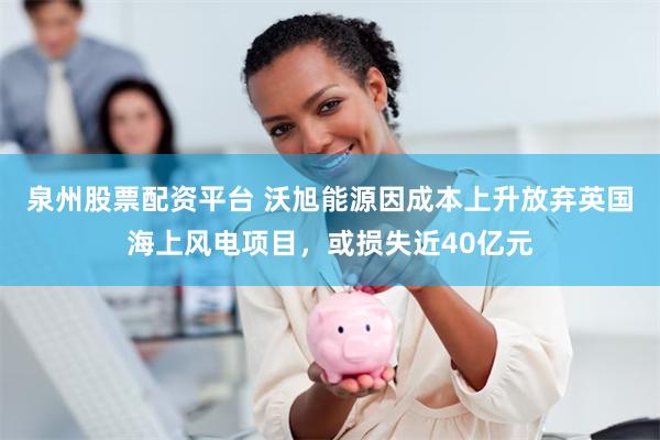 泉州股票配资平台 沃旭能源因成本上升放弃英国海上风电项目，或损失近40亿元