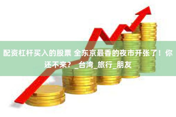 配资杠杆买入的股票 全东京最香的夜市开张了！你还不来？_台湾_旅行_朋友