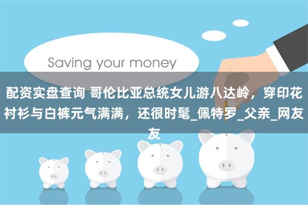 配资实盘查询 哥伦比亚总统女儿游八达岭，穿印花衬衫与白裤元气满满，还很时髦_佩特罗_父亲_网友