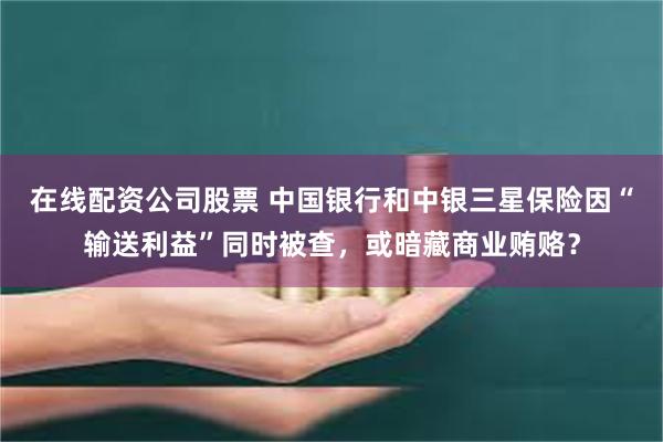 在线配资公司股票 中国银行和中银三星保险因“输送利益”同时被查，或暗藏商业贿赂？