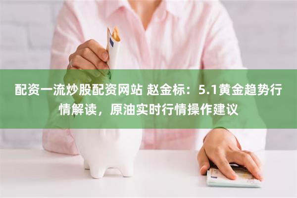 配资一流炒股配资网站 赵金标：5.1黄金趋势行情解读，原油实时行情操作建议